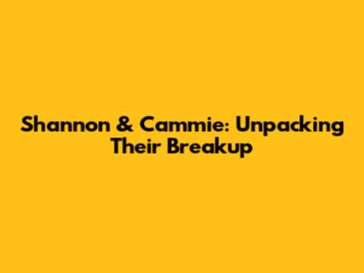 Shannon & Cammie: Unpacking Their Breakup