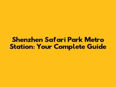 Shenzhen Safari Park Metro Station: Your Complete Guide
