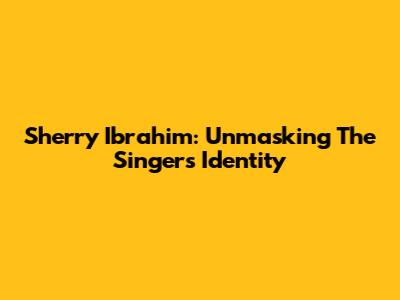 Sherry Ibrahim: Unmasking The Singer's Identity