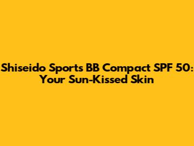 Shiseido Sports BB Compact SPF 50: Your Sun-Kissed Skin