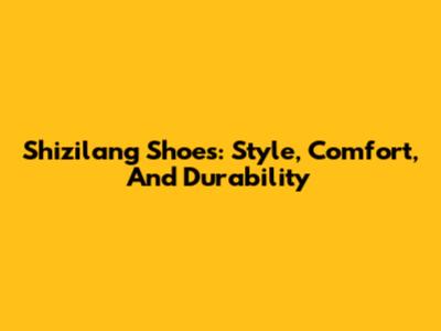 Shizilang Shoes: Style, Comfort, And Durability