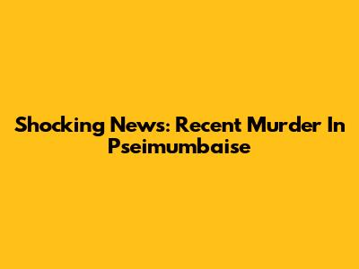 Shocking News: Recent Murder In Pseimumbaise