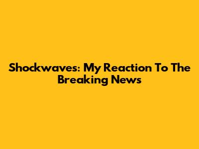 Shockwaves: My Reaction To The Breaking News