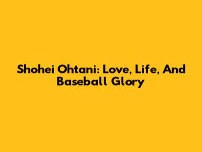 Shohei Ohtani: Love, Life, And Baseball Glory