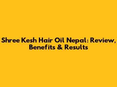 Shree Kesh Hair Oil Nepal: Review, Benefits & Results