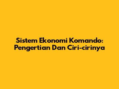 Sistem Ekonomi Komando: Pengertian Dan Ciri-cirinya