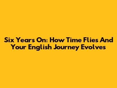 Six Years On: How Time Flies And Your English Journey Evolves