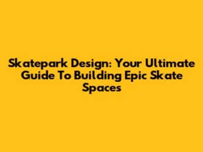 Skatepark Design: Your Ultimate Guide To Building Epic Skate Spaces