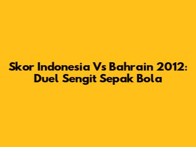 Skor Indonesia Vs Bahrain 2012: Duel Sengit Sepak Bola