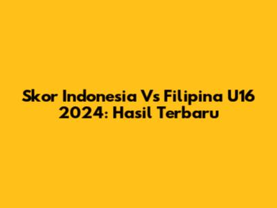 Skor Indonesia Vs Filipina U16 2024: Hasil Terbaru