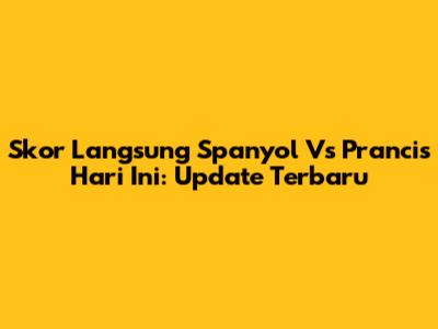 Skor Langsung Spanyol Vs Prancis Hari Ini: Update Terbaru