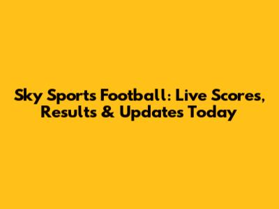 Sky Sports Football: Live Scores, Results & Updates Today