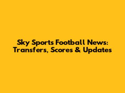 Sky Sports Football News: Transfers, Scores & Updates