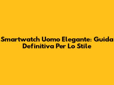 Smartwatch Uomo Elegante: Guida Definitiva Per Lo Stile
