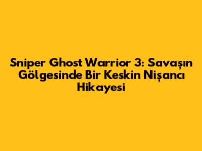 Sniper Ghost Warrior 3: Savaşın Gölgesinde Bir Keskin Nişancı Hikayesi