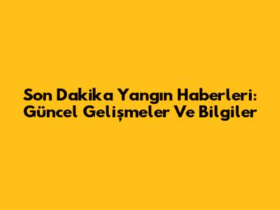 Son Dakika Yangın Haberleri: Güncel Gelişmeler Ve Bilgiler
