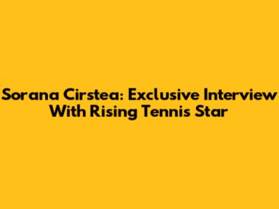 Sorana Cirstea: Exclusive Interview With Rising Tennis Star