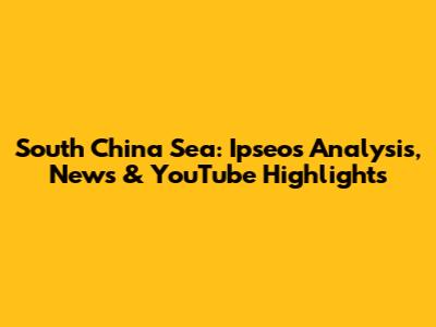 South China Sea: Ipseos Analysis, News & YouTube Highlights