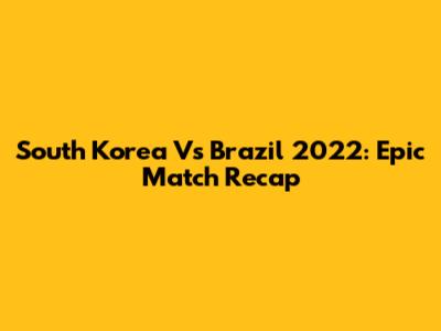 South Korea Vs Brazil 2022: Epic Match Recap