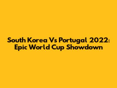 South Korea Vs Portugal 2022: Epic World Cup Showdown