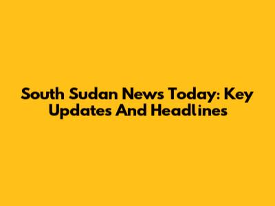 South Sudan News Today: Key Updates And Headlines