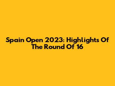 Spain Open 2023: Highlights Of The Round Of 16