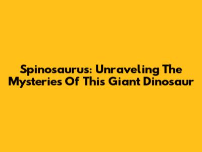 Spinosaurus: Unraveling The Mysteries Of This Giant Dinosaur