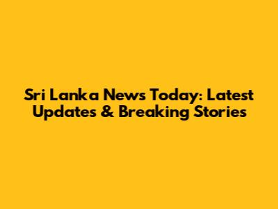 Sri Lanka News Today: Latest Updates & Breaking Stories