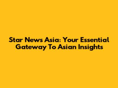 Star News Asia: Your Essential Gateway To Asian Insights