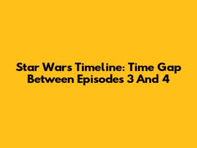 Star Wars Timeline: Time Gap Between Episodes 3 And 4
