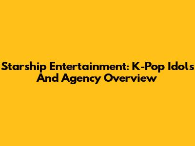 Starship Entertainment: K-Pop Idols And Agency Overview