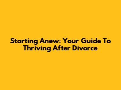 Starting Anew: Your Guide To Thriving After Divorce