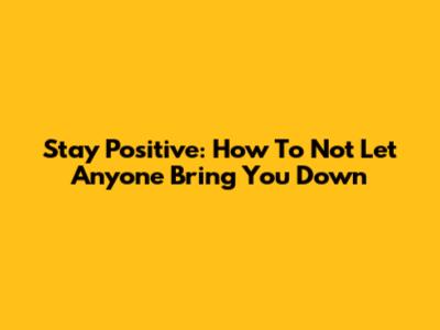 Stay Positive: How To Not Let Anyone Bring You Down
