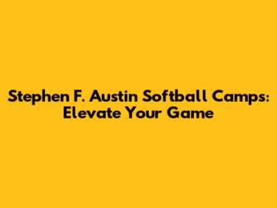 Stephen F. Austin Softball Camps: Elevate Your Game