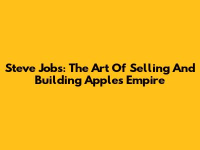 Steve Jobs: The Art Of Selling And Building Apple's Empire