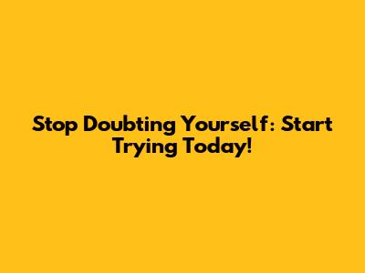 Stop Doubting Yourself: Start Trying Today!