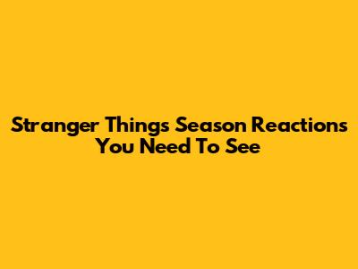 Stranger Things Season Reactions You Need To See