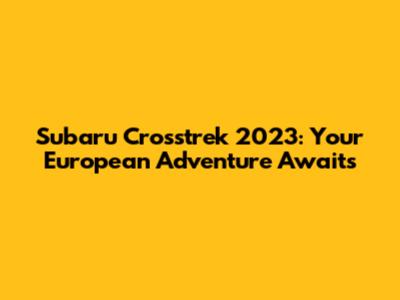 Subaru Crosstrek 2023: Your European Adventure Awaits