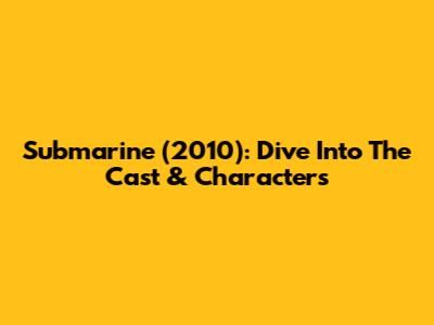 Submarine (2010): Dive Into The Cast & Characters