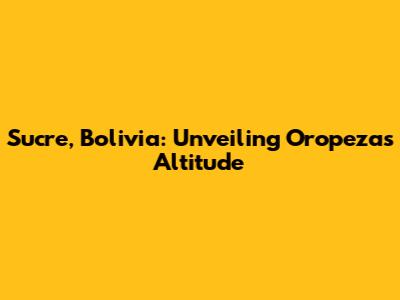 Sucre, Bolivia: Unveiling Oropeza's Altitude