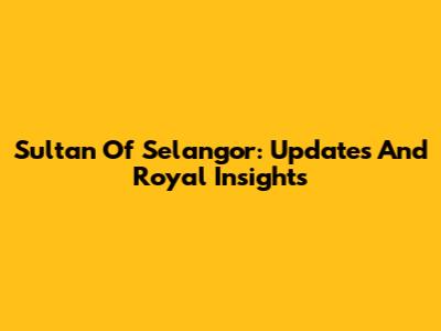 Sultan Of Selangor: Updates And Royal Insights