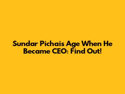 Sundar Pichai's Age When He Became CEO: Find Out!