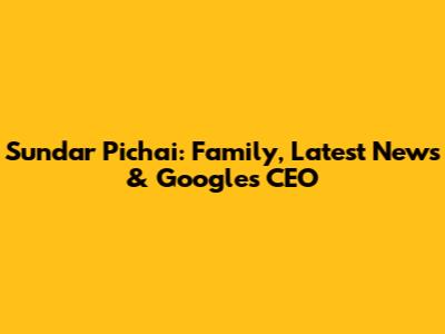 Sundar Pichai: Family, Latest News & Google's CEO