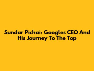Sundar Pichai: Google's CEO And His Journey To The Top