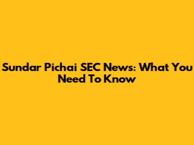Sundar Pichai SEC News: What You Need To Know