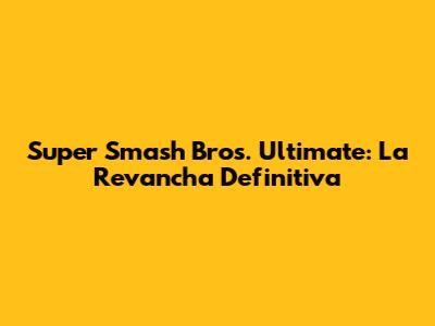 Super Smash Bros. Ultimate: La Revancha Definitiva