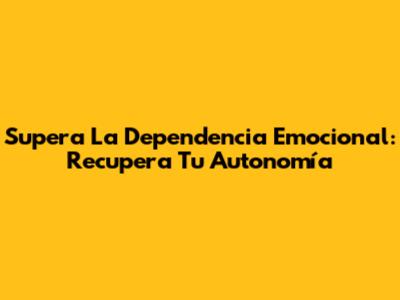 Supera La Dependencia Emocional: Recupera Tu Autonomía