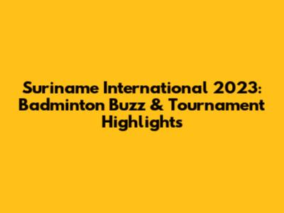 Suriname International 2023: Badminton Buzz & Tournament Highlights