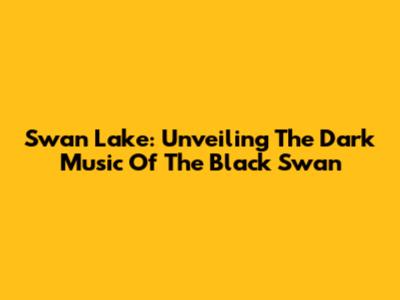Swan Lake: Unveiling The Dark Music Of The Black Swan
