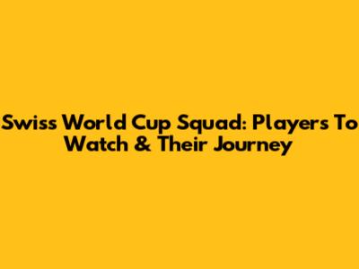 Swiss World Cup Squad: Players To Watch & Their Journey